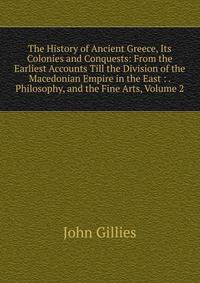 The History of Ancient Greece, Its Colonies and Conquests: From the Earliest Accounts Till the Division of the Macedonian Empire in the East : . Philosophy, and the Fine Arts, Volume 2