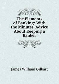 The Elements of Banking: With the Minutes' Advice About Keeping a Banker