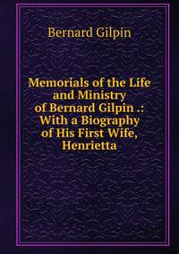 Memorials of the Life and Ministry of Bernard Gilpin .: With a Biography of His First Wife, Henrietta.