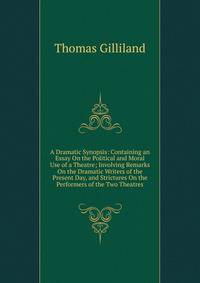 A Dramatic Synopsis: Containing an Essay On the Political and Moral Use of a Theatre; Involving Remarks On the Dramatic Writers of the Present Day, and Strictures On the Performers of the Two Theatres