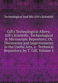 Gill's Technological Afterw. Gill's Scientific, Technological &amp; Microscopic Repository; Or, Discoveries and Improvements in the Useful Arts, a . Technical Repository, by T. Gill, Volume 5