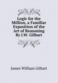 Logic for the Million, a Familiar Exposition of the Art of Reasoning By J.W. Gilbart.