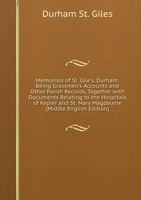 Memorials of St. Gile's, Durham: Being Grassmen's Accounts and Other Parish Records, Together with Documents Relating to the Hospitals of Kepier and St. Mary Magdalene (Middle English Edition)