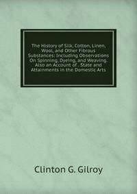 The History of Silk, Cotton, Linen, Wool, and Other Fibrous Substances: Including Observations On Spinning, Dyeing, and Weaving. Also an Account of . State and Attainments in the Domestic Arts