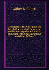 Memorials of the Collegiate and Parish Church of All Saints, in . Maidstone, Together with a List of Incumbents, Churchwardens, and Other Officers