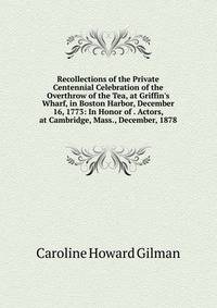 Recollections of the Private Centennial Celebration of the Overthrow of the Tea, at Griffin's Wharf, in Boston Harbor, December 16, 1773: In Honor of . Actors, at Cambridge, Mass., December, 1878