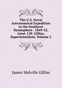 The U.S. Naval Astronomical Expedition to the Southern Hemisphere . 1849-52. Lieut. J.M. Gilliss, Superintendent, Volume 2