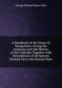 A Handbook of the Gnats Or Mosquitoes: Giving the Anatomy and Life History of the Culicid? Together with Descriptions of All Species Noticed Up to the Present Date