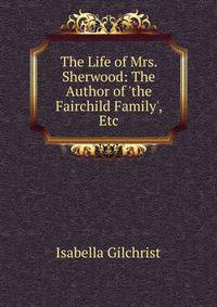 The Life of Mrs. Sherwood: The Author of 'the Fairchild Family', Etc