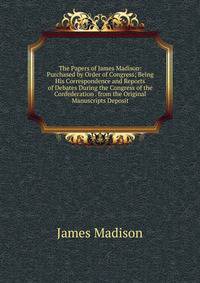 The Papers of James Madison: Purchased by Order of Congress; Being His Correspondence and Reports of Debates During the Congress of the Confederation . from the Original Manuscripts Deposit