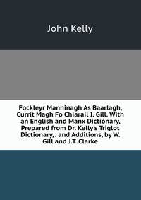 Fockleyr Manninagh As Baarlagh, Currit Magh Fo Chiarail I. Gill. With an English and Manx Dictionary, Prepared from Dr. Kelly's Triglot Dictionary, . and Additions, by W. Gill and J.T. Clarke