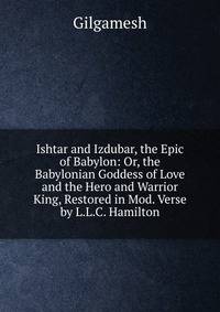 Ishtar and Izdubar, the Epic of Babylon: Or, the Babylonian Goddess of Love and the Hero and Warrior King, Restored in Mod. Verse by L.L.C. Hamilton