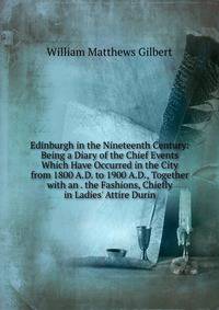 Edinburgh in the Nineteenth Century: Being a Diary of the Chief Events Which Have Occurred in the City from 1800 A.D. to 1900 A.D., Together with an . the Fashions, Chiefly in Ladies' Attire Durin