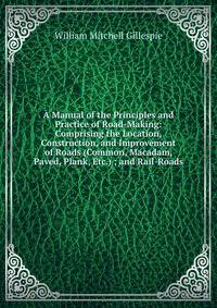 A Manual of the Principles and Practice of Road-Making: Comprising the Location, Construction, and Improvement of Roads (Common, Macadam, Paved, Plank, Etc.) ; and Rail-Roads