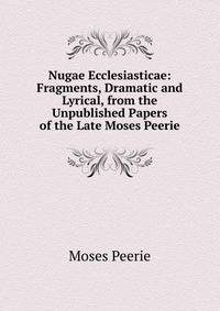 Nugae Ecclesiasticae: Fragments, Dramatic and Lyrical, from the Unpublished Papers of the Late Moses Peerie