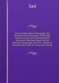 The Hindee Moral Preceptor, Or, Rudimental Principles of Persian Grammar, As the Hindoostanee Scholars' Shortest Road to the Persian Language, Or Vice . Medium of Sixty Exercises in Prose and Verse;