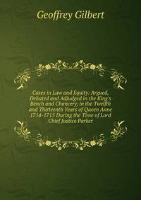 Cases in Law and Equity: Argued, Debated and Adjudged in the King's Bench and Chancery, in the Twelfth and Thirteenth Years of Queen Anne 1714-1715 During the Time of Lord Chief Justice Parker