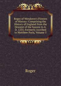 Roger of Wendover's Flowers of History: Comprising the History of England from the Descent of the Saxons to A.D. 1235; Formerly Ascribed to Matthew Paris, Volume 5