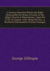 A Sermon Preached Before the Right Honourable the House of Lords, in the Abbey Church at Westminster, Upon the 27Th. of August, 1645. Being the Day . a Brotherly Examination of Some Passages