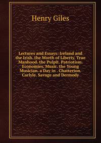 Lectures and Essays: Ireland and the Irish. the Worth of Liberty. True Manhood. the Pulpit. Patriotism. Economies. Music. the Young Musician. a Day in . Chatterton. Carlyle. Savage and Dermody