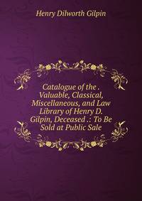 Catalogue of the . Valuable, Classical, Miscellaneous, and Law Library of Henry D. Gilpin, Deceased .: To Be Sold at Public Sale