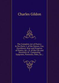 The Complete Art of Poetry: In Six Parts, I. of the Nature, Use, Excellence, Rise and Progress of Poetry, &amp;c.; Ii. of the Use and Necessity of . Composing Epigrams, Pastorals, Odes, &amp;c.;