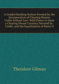A Graded Banking System Formed by the Incorporation of Clearing Houses Under Federal Law: With Power to Issue a Clearing House Currency Secured by . Credit, and the Equalization of Rates O