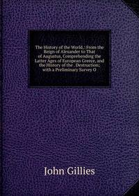 The History of the World,: From the Reign of Alexander to That of Augustus, Comprehending the Latter Ages of European Greece, and the History of the . Destruction; with a Preliminary Survey O