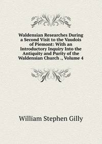 Waldensian Researches During a Second Visit to the Vaudois of Piemont: With an Introductory Inquiry Into the Antiquity and Purity of the Waldensian Church ., Volume 4