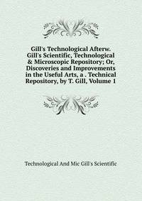 Gill's Technological Afterw. Gill's Scientific, Technological &amp; Microscopic Repository; Or, Discoveries and Improvements in the Useful Arts, a . Technical Repository, by T. Gill, Volume 1