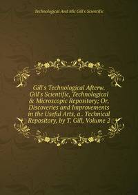 Gill's Technological Afterw. Gill's Scientific, Technological &amp; Microscopic Repository; Or, Discoveries and Improvements in the Useful Arts, a . Technical Repository, by T. Gill, Volume 2