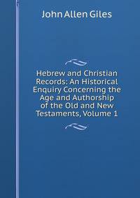 Hebrew and Christian Records: An Historical Enquiry Concerning the Age and Authorship of the Old and New Testaments, Volume 1