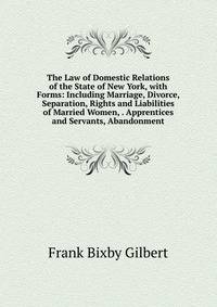 The Law of Domestic Relations of the State of New York, with Forms: Including Marriage, Divorce, Separation, Rights and Liabilities of Married Women, . Apprentices and Servants, Abandonment