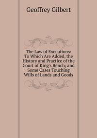 The Law of Executions: To Which Are Added, the History and Practice of the Court of King's Bench; and Some Cases Touching Wills of Lands and Goods