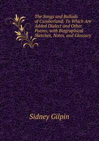 The Songs and Ballads of Cumberland: To Which Are Added Dialect and Other Poems; with Biographical Sketches, Notes, and Glossary