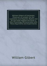 William Gilbert of Colchester, Physician of London: On the Loadstone and Magnetic Bodies and On the Great Magnet the Earth. a New Physiology Demonstrated with Many Arguments and Experiments.