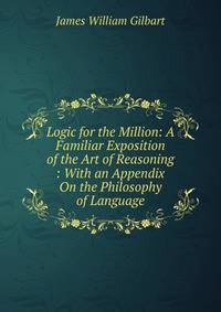 Logic for the Million: A Familiar Exposition of the Art of Reasoning : With an Appendix On the Philosophy of Language