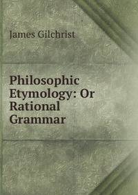 Philosophic Etymology: Or Rational Grammar