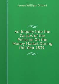 An Inquiry Into the Causes of the Pressure On the Money Market During the Year 1839 .