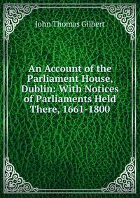 An Account of the Parliament House, Dublin: With Notices of Parliaments Held There, 1661-1800
