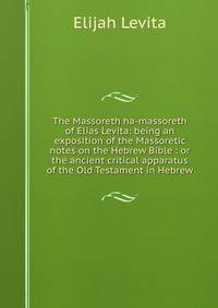 The Massoreth ha-massoreth of Elias Levita: being an exposition of the Massoretic notes on the Hebrew Bible : or the ancient critical apparatus of the Old Testament in Hebrew