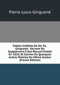 Fables Inedites De Mr. P.L. Ginguene . Servant De Supplement A Son Recueil Publie En 1810; Et Suivies De Quelques Autres Poesies Du Meme Auteur (French Edition)