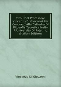 Titoli Del Professore Vincenzo Di Giovanni Per Concorso Alla Cattedra Di Filosofia Teoretica Nella R.Universita Di Palermo (Italian Edition)
