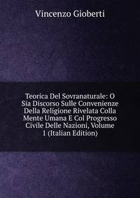 Teorica Del Sovranaturale: O Sia Discorso Sulle Convenienze Della Religione Rivelata Colla Mente Umana E Col Progresso Civile Delle Nazioni, Volume 1 (Italian Edition)