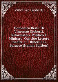 Domenico Berti. Di Vincenzo Gioberti, Riformatore Politico E Ministro, Con Sue Lettere Inedite a P. Riberi E G. Baracco (Italian Edition)