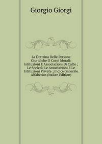 La Dottrina Delle Persone Giuridiche O Corpi Morali: Istituzioni E Associazioni Di Culto ; Le Societa, Le Associazioni E Le Istituzioni Private ; Indice Generale Alfabetico (Italian Edition)