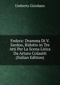 Fedora: Dramma Di V. Sardou, Ridotto in Tre Atti Per La Scena Lirica Da Arturo Colautti (Italian Edition)
