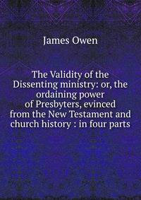 The Validity of the Dissenting ministry: or, the ordaining power of Presbyters, evinced from the New Testament and church history : in four parts