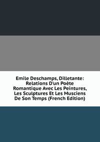 Emile Deschamps, Dilletante: Relations D'un Po?te Romantique Avec Les Peintures, Les Sculptures Et Les Musciens De Son Temps (French Edition)