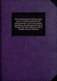 Pr?cis historique du Poitou pour servir ? l'histoire g?n?rale de cette province; suivi d'un aper?u statistique des d?partemens de la Vienne, des Deux-S?vres et de la Vend?e (French Edition)